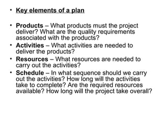 • Key elements of a plan
• Products – What products must the project 
deliver? What are the quality requirements 
associated with the products? 
• Activities – What activities are needed to 
deliver the products? 
• Resources – What resources are needed to 
carry out the activities? 
• Schedule – In what sequence should we carry 
out the activities? How long will the activities 
take to complete? Are the required resources 
available? How long will the project take overall? 
 