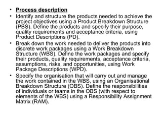 • Process description
• Identify and structure the products needed to achieve the 
  project objectives using a Product Breakdown Structure 
  (PBS). Define the products and specify their purpose, 
  quality requirements and acceptance criteria, using 
  Product Descriptions (PD). 
• Break down the work needed to deliver the products into 
  discrete work packages using a Work Breakdown 
  Structure (WBS). Define the work packages and specify 
  their products, quality requirements, acceptance criteria, 
  assumptions, risks, and opportunities, using Work 
  Package Descriptions (WPD). 
• Specify the organisation that will carry out and manage 
  the work contained in the WBS, using an Organisational 
  Breakdown Structure (OBS). Define the responsibilities 
  of individuals or teams in the OBS (with respect to 
  elements of the WBS) using a Responsibility Assignment 
  Matrix (RAM). 
 