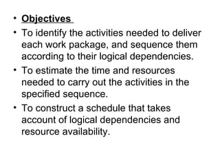• Objectives
• To identify the activities needed to deliver 
  each work package, and sequence them 
  according to their logical dependencies.
• To estimate the time and resources 
  needed to carry out the activities in the 
  specified sequence. 
• To construct a schedule that takes 
  account of logical dependencies and 
  resource availability. 
 
