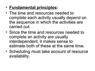 • Fundamental principles:
• The time and resources needed to 
  complete each activity usually depend on 
  the sequence in which the activities are 
  carried out.
• Since the time and resources needed to 
  complete an activity are usually 
  interdependent, it makes sense to 
  estimate both of these at the same time. 
• Scheduling must take account of resource 
  availability. 
 