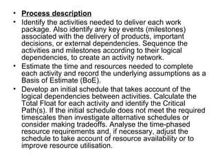 • Process description
• Identify the activities needed to deliver each work 
  package. Also identify any key events (milestones) 
  associated with the delivery of products, important 
  decisions, or external dependencies. Sequence the 
  activities and milestones according to their logical 
  dependencies, to create an activity network. 
• Estimate the time and resources needed to complete 
  each activity and record the underlying assumptions as a 
  Basis of Estimate (BoE). 
• Develop an initial schedule that takes account of the 
  logical dependencies between activities. Calculate the 
  Total Float for each activity and identify the Critical 
  Path(s). If the initial schedule does not meet the required 
  timescales then investigate alternative schedules or 
  consider making tradeoffs. Analyse the time-phased 
  resource requirements and, if necessary, adjust the 
  schedule to take account of resource availability or to 
  improve resource utilisation.
 