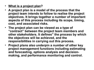 • What is a project plan?
• A project plan is a model of the process that the
  project team intends to follow to realise the project
  objectives. It brings together a number of important
  aspects of this process including its scope, timing,
  cost, and associated risks.
• The project plan can be viewed as a type of
  “contract” between the project team members and
  other stakeholders. It defines” the process by which
  the objectives will be achieved, and the
  responsibilities in carrying out this process.
• Project plans also underpin a number of other key
  project management functions including estimating
  and forecasting, options analysis and decision-
  making, and performance monitoring and control.
 