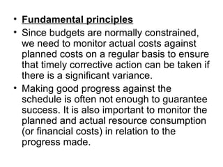 • Fundamental principles
• Since budgets are normally constrained, 
  we need to monitor actual costs against 
  planned costs on a regular basis to ensure 
  that timely corrective action can be taken if 
  there is a significant variance. 
• Making good progress against the 
  schedule is often not enough to guarantee 
  success. It is also important to monitor the 
  planned and actual resource consumption 
  (or financial costs) in relation to the 
  progress made. 
 