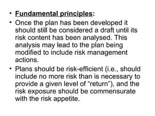 • Fundamental principles:
• Once the plan has been developed it 
  should still be considered a draft until its 
  risk content has been analysed. This 
  analysis may lead to the plan being 
  modified to include risk management 
  actions. 
• Plans should be risk-efficient (i.e., should 
  include no more risk than is necessary to 
  provide a given level of “return”), and the 
  risk exposure should be commensurate 
  with the risk appetite.
 