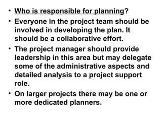 • Who is responsible for planning?
• Everyone in the project team should be
  involved in developing the plan. It
  should be a collaborative effort.
• The project manager should provide
  leadership in this area but may delegate
  some of the administrative aspects and
  detailed analysis to a project support
  role.
• On larger projects there may be one or
  more dedicated planners.
 