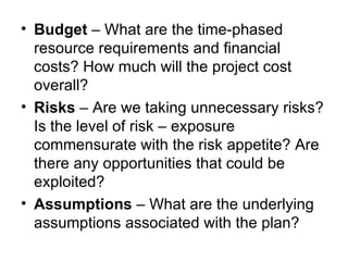 • Budget – What are the time-phased 
  resource requirements and financial 
  costs? How much will the project cost 
  overall? 
• Risks – Are we taking unnecessary risks? 
  Is the level of risk – exposure 
  commensurate with the risk appetite? Are 
  there any opportunities that could be 
  exploited? 
• Assumptions – What are the underlying 
  assumptions associated with the plan?
 