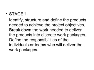 • STAGE 1
   Identify, structure and define the products 
   needed to achieve the project objectives. 
   Break down the work needed to deliver 
   the products into discrete work packages. 
   Define the responsibilities of the 
   individuals or teams who will deliver the 
   work packages.
 