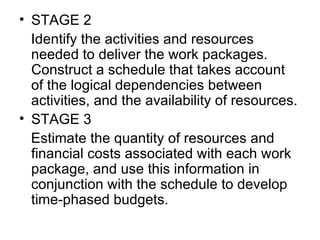 • STAGE 2
   Identify the activities and resources 
   needed to deliver the work packages. 
   Construct a schedule that takes account 
   of the logical dependencies between 
   activities, and the availability of resources.
• STAGE 3
   Estimate the quantity of resources and 
   financial costs associated with each work 
   package, and use this information in 
   conjunction with the schedule to develop 
   time-phased budgets.
 