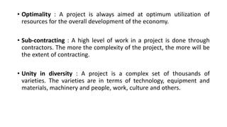 • Optimality : A project is always aimed at optimum utilization of
resources for the overall development of the economy.
• Sub-contracting : A high level of work in a project is done through
contractors. The more the complexity of the project, the more will be
the extent of contracting.
• Unity in diversity : A project is a complex set of thousands of
varieties. The varieties are in terms of technology, equipment and
materials, machinery and people, work, culture and others.
 