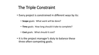The Triple Constraint
• Every project is constrained in different ways by its:
• Scope goals: What work will be done?
• Time goals: How long should it take to complete?
• Cost goals: What should it cost?
• It is the project manager’s duty to balance these
three often-competing goals.
 