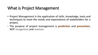 What is Project Management
• Project Management is the application of skills, knowledge, tools and
techniques to meet the needs and expectations of stakeholders for a
project.
• The purpose of project management is prediction and prevention,
NOT recognition and reaction
 
