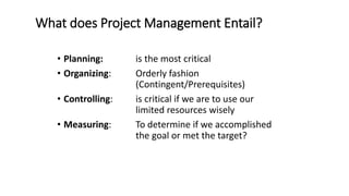 What does Project Management Entail?
• Planning: is the most critical
• Organizing: Orderly fashion
(Contingent/Prerequisites)
• Controlling: is critical if we are to use our
limited resources wisely
• Measuring: To determine if we accomplished
the goal or met the target?
 