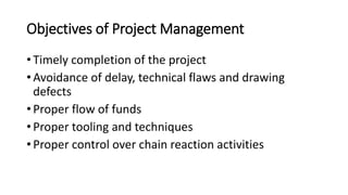 Objectives of Project Management
• Timely completion of the project
• Avoidance of delay, technical flaws and drawing
defects
• Proper flow of funds
• Proper tooling and techniques
• Proper control over chain reaction activities
 