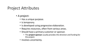 Project Attributes
• A project:
• Has a unique purpose.
• Is temporary.
• Is developed using progressive elaboration.
• Requires resources, often from various areas.
• Should have a primary customer or sponsor.
• The project sponsor usually provides the direction and funding for
the project.
• Involves uncertainty.
 