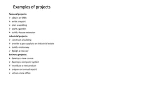 Examples of projects
Personal projects:
 obtain an MBA
 write a report
 plan a wedding
 plant a garden
 build a house extension
Industrial projects:
 construct a building
 provide a gas supply to an industrial estate
 build a motorway
 design a new car
Business projects:
 develop a new course
 develop a computer system
 introduce a new product
 prepare an annual report
 set up a new office
 