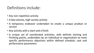 8
Definitions include:
• Any non-repetitive activity
• A low-volume, high variety activity
• A temporary endeavor undertaken to create a unique product or
service
• Any activity with a start and a finish
• A unique set of coordinated activities, with definite starting and
finishing points, undertaken by an individual or organization to meet
specific performance objectives within defined schedule, cost and
performance parameters
 