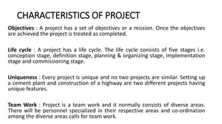 CHARACTERISTICS OF PROJECT
Objectives : A project has a set of objectives or a mission. Once the objectives
are achieved the project is treated as completed.
Life cycle : A project has a life cycle. The life cycle consists of five stages i.e.
conception stage, definition stage, planning & organizing stage, implementation
stage and commissioning stage.
Uniqueness : Every project is unique and no two projects are similar. Setting up
a cement plant and construction of a highway are two different projects having
unique features.
Team Work : Project is a team work and it normally consists of diverse areas.
There will be personnel specialized in their respective areas and co-ordination
among the diverse areas calls for team work.
 