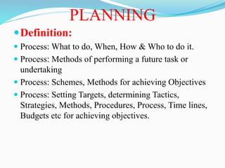 PLANNING
Definition:
 Process: What to do, When, How & Who to do it.
 Process: Methods of performing a future task or
undertaking
 Process: Schemes, Methods for achieving Objectives
 Process: Setting Targets, determining Tactics,
Strategies, Methods, Procedures, Process, Time lines,
Budgets etc for achieving objectives.
 