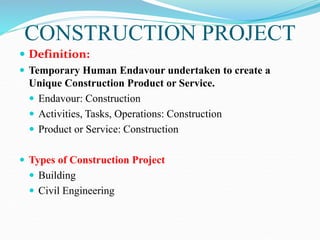 CONSTRUCTION PROJECT
 Definition:
 Temporary Human Endavour undertaken to create a
Unique Construction Product or Service.
 Endavour: Construction
 Activities, Tasks, Operations: Construction
 Product or Service: Construction
 Types of Construction Project
 Building
 Civil Engineering
 