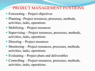 PROJECT MANAGEMENT FUNTIONS
 Forecasting – Project objectives
 Planning –Project resources, processes, methods,
activities, tasks, operations
 Mobilising – Project resources
 Supervising – Project resources, processes, methods,
activities, tasks, operations
 Directing – Project resources
 Monitoring – Project resources, processes, methods,
activities, tasks, operations
 Evaluating – Project plans and deliverables
 Controlling – Project resources, processes, methods,
activities, tasks, operations.
 