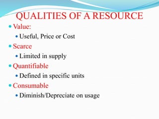 QUALITIES OF A RESOURCE
 Value:
 Useful, Price or Cost
 Scarce
 Limited in supply
 Quantifiable
 Defined in specific units
 Consumable
 Diminish/Depreciate on usage
 