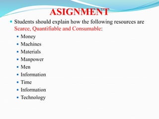 ASIGNMENT
 Students should explain how the following resources are
Scarce, Quantifiable and Consumable:
 Money
 Machines
 Materials
 Manpower
 Men
 Information
 Time
 Information
 Technology
 
