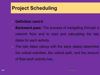6/18/2020101
Project Scheduling
Definition cont’d
Backward pass: The process of navigating through a
network from end to start and calculating the late
dates for each activity.
The late dates (along with the early dates) determine
the critical activities, the critical path, and the amount
of float each activity has.
 