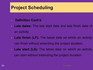 6/18/2020102
Project Scheduling
Definition Cont’d
Late dates: The late start date and late finish date of
an activity.
Late finish (LF): The latest date on which an activity
can finish without extending the project duration.
Late start (LS): The latest date on which an activity
can start without extending the project duration.
 