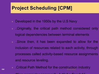 6/18/2020104
Project Scheduling [CPM]
Developed in the 1950s by the U.S Navy
…Originally, the critical path method considered only
logical dependencies between terminal elements
…Since then, it has been expanded to allow for the
inclusion of resources related to each activity, through
processes called activity-based resource assignments
and resource leveling.
…Critical Path Method for the construction industry
 