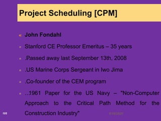 6/18/2020105
Project Scheduling [CPM]
John Fondahl
Stanford CE Professor Emeritus – 35 years
…Passed away last September 13th, 2008
…US Marine Corps Sergeant in Iwo Jima
…Co-founder of the CEM program
…1961 Paper for the US Navy – "Non-Computer
Approach to the Critical Path Method for the
Construction Industry"
 