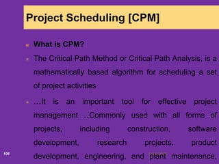 6/18/2020106
Project Scheduling [CPM]
What is CPM?
The Critical Path Method or Critical Path Analysis, is a
mathematically based algorithm for scheduling a set
of project activities
…It is an important tool for effective project
management …Commonly used with all forms of
projects, including construction, software
development, research projects, product
development, engineering, and plant maintenance,
 