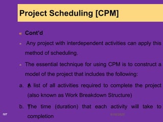 6/18/2020107
Project Scheduling [CPM]
Cont’d
Any project with interdependent activities can apply this
method of scheduling.
The essential technique for using CPM is to construct a
model of the project that includes the following:
a. †A list of all activities required to complete the project
(also known as Work Breakdown Structure)
b. †The time (duration) that each activity will take to
completion
 