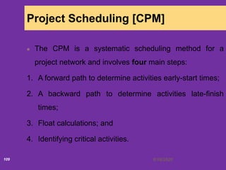 6/18/2020109
Project Scheduling [CPM]
The CPM is a systematic scheduling method for a
project network and involves four main steps:
1. A forward path to determine activities early-start times;
2. A backward path to determine activities late-finish
times;
3. Float calculations; and
4. Identifying critical activities.
 
