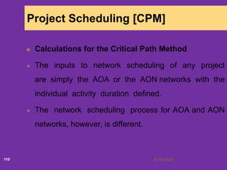 6/18/2020110
Project Scheduling [CPM]
Calculations for the Critical Path Method
The inputs to network scheduling of any project
are simply the AOA or the AON networks with the
individual activity duration defined.
The network scheduling process for AOA and AON
networks, however, is different.
 