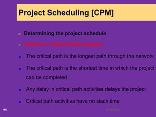6/18/2020116
Project Scheduling [CPM]
Determining the project schedule
Perform a Critical Path Analysis
The critical path is the longest path through the network
The critical path is the shortest time in which the project
can be completed
Any delay in critical path activities delays the project
Critical path activities have no slack time
 