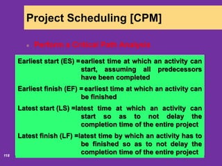 6/18/2020118
Project Scheduling [CPM]
Perform a Critical Path Analysis
Activity Description Time (weeks)
A Build internal components 2
B Modify roof and floor 3
C Construct collection stack 2
D Pour concrete and install frame 4
E Build high-temperature burner 4
F Install pollution control system 3
G Install air pollution device 5
H Inspect and test 2
Total Time (weeks) 25
Earliest start (ES) =earliest time at which an activity can
start, assuming all predecessors
have been completed
Earliest finish (EF) = earliest time at which an activity can
be finished
Latest start (LS) =latest time at which an activity can
start so as to not delay the
completion time of the entire project
Latest finish (LF) =latest time by which an activity has to
be finished so as to not delay the
completion time of the entire project
 