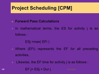 6/18/2020138
Project Scheduling [CPM]
Forward Pass Calculations
In mathematical terms, the ES for activity j is as
follows :
ESj =max( EFi )
Where (EFi) represents the EF for all preceding
activities.
Likewise, the EF time for activity j is as follows :
EF j= ESj + Dur j
 