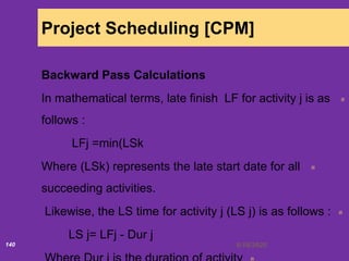 6/18/2020140
Project Scheduling [CPM]
Backward Pass Calculations
In mathematical terms, late finish LF for activity j is as
follows :
LFj =min(LSk
Where (LSk) represents the late start date for all
succeeding activities.
Likewise, the LS time for activity j (LS j) is as follows :
LS j= LFj - Dur j
 