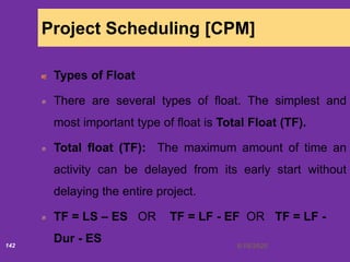 6/18/2020142
Project Scheduling [CPM]
Types of Float
There are several types of float. The simplest and
most important type of float is Total Float (TF).
Total float (TF): The maximum amount of time an
activity can be delayed from its early start without
delaying the entire project.
TF = LS – ES OR TF = LF - EF OR TF = LF -
Dur - ES
 