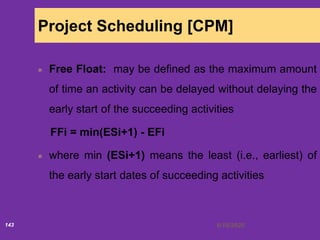 6/18/2020143
Project Scheduling [CPM]
Free Float: may be defined as the maximum amount
of time an activity can be delayed without delaying the
early start of the succeeding activities
FFi = min(ESi+1) - EFi
where min (ESi+1) means the least (i.e., earliest) of
the early start dates of succeeding activities
 
