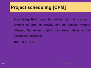 6/18/2020146
Project scheduling [CPM]
Interfering float: may be defined as the maximum
amount of time an activity can be delayed without
delaying the entire project but causing delay to the
succeeding activities.
Int. F = TF – FF
 