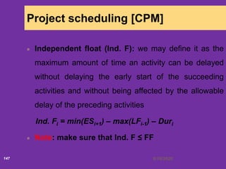 6/18/2020147
Project scheduling [CPM]
Independent float (Ind. F): we may define it as the
maximum amount of time an activity can be delayed
without delaying the early start of the succeeding
activities and without being affected by the allowable
delay of the preceding activities
Ind. Fi = min(ESi+1) – max(LFi-1) – Duri
Note: make sure that Ind. F ≤ FF
 