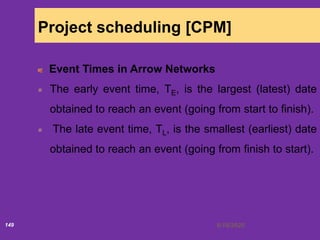 6/18/2020149
Project scheduling [CPM]
Event Times in Arrow Networks
The early event time, TE, is the largest (latest) date
obtained to reach an event (going from start to finish).
The late event time, TL, is the smallest (earliest) date
obtained to reach an event (going from finish to start).
 