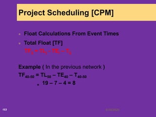 6/18/2020153
Project Scheduling [CPM]
Float Calculations From Event Times
Total Float [TF]
TFij = TLj - TEi – Tij
Example ( In the previous network )
TF40-50 = TL50 – TE40 – T40-50
= 19 – 7 – 4 = 8
 