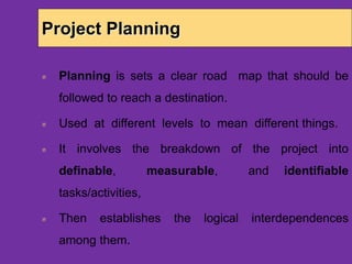 Project Planning
Planning is sets a clear road map that should be
followed to reach a destination.
Used at different levels to mean different things.
It involves the breakdown of the project into
definable, measurable, and identifiable
tasks/activities,
Then establishes the logical interdependences
among them.
 