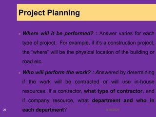 6/18/202020
Project Planning
Where will it be performed? : Answer varies for each
type of project. For example, if it’s a construction project,
the “where” will be the physical location of the building or
road etc.
Who will perform the work? : Answered by determining
if the work will be contracted or will use in-house
resources. If a contractor, what type of contractor, and
if company resource, what department and who in
each department?
 