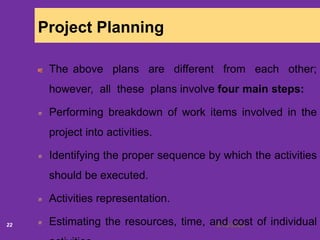 6/18/202022
Project Planning
The above plans are different from each other;
however, all these plans involve four main steps:
Performing breakdown of work items involved in the
project into activities.
Identifying the proper sequence by which the activities
should be executed.
Activities representation.
Estimating the resources, time, and cost of individual
 