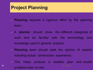 6/18/202025
Project Planning
Planning requires a rigorous effort by the planning
team.
A planner should know the different categories of
work and be familiar with the terminology and
knowledge used in general practice.
Planning team should seek the opinion of experts
including actual construction experience.
This helps produce a realistic plan and avoids
problems later on site.
 