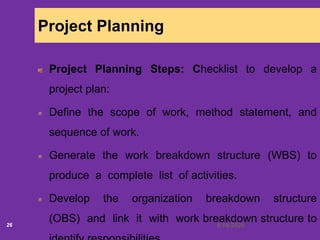 6/18/202026
Project Planning
Project Planning Steps: Checklist to develop a
project plan:
Define the scope of work, method statement, and
sequence of work.
Generate the work breakdown structure (WBS) to
produce a complete list of activities.
Develop the organization breakdown structure
(OBS) and link it with work breakdown structure to
 