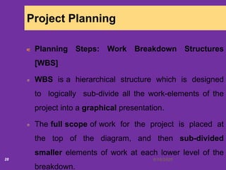 6/18/202028
Project Planning
Planning Steps: Work Breakdown Structures
[WBS]
WBS is a hierarchical structure which is designed
to logically sub-divide all the work-elements of the
project into a graphical presentation.
The full scope of work for the project is placed at
the top of the diagram, and then sub-divided
smaller elements of work at each lower level of the
breakdown.
 